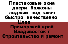 Пластиковые окна, двери, балконы, лоджии “под ключ“ быстро, качественно › Цена ­ 8 500 - Приморский край, Владивосток г. Строительство и ремонт » Двери, окна и перегородки   